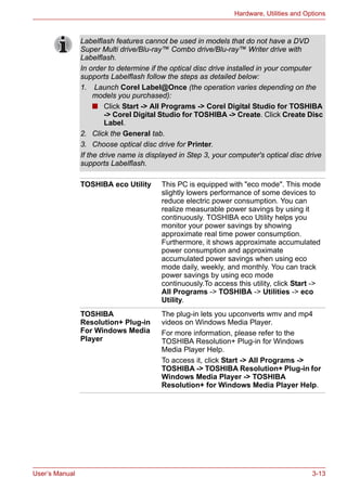 User’s Manual 3-13
Hardware, Utilities and Options
Labelflash features cannot be used in models that do not have a DVD
Super Multi drive/Blu-ray™ Combo drive/Blu-ray™ Writer drive with
Labelflash.
In order to determine if the optical disc drive installed in your computer
supports Labelflash follow the steps as detailed below:
1. Launch Corel Label@Once (the operation varies depending on the
models you purchased):
■ Click Start -> All Programs -> Corel Digital Studio for TOSHIBA
-> Corel Digital Studio for TOSHIBA -> Create. Click Create Disc
Label.
2. Click the General tab.
3. Choose optical disc drive for Printer.
If the drive name is displayed in Step 3, your computer's optical disc drive
supports Labelflash.
TOSHIBA eco Utility This PC is equipped with "eco mode". This mode
slightly lowers performance of some devices to
reduce electric power consumption. You can
realize measurable power savings by using it
continuously. TOSHIBA eco Utility helps you
monitor your power savings by showing
approximate real time power consumption.
Furthermore, it shows approximate accumulated
power consumption and approximate
accumulated power savings when using eco
mode daily, weekly, and monthly. You can track
power savings by using eco mode
continuously.To access this utility, click Start ->
All Programs -> TOSHIBA -> Utilities -> eco
Utility.
TOSHIBA
Resolution+ Plug-in
For Windows Media
Player
The plug-in lets you upconverts wmv and mp4
videos on Windows Media Player.
For more information, please refer to the
TOSHIBA Resolution+ Plug-in for Windows
Media Player Help.
To access it, click Start -> All Programs ->
TOSHIBA -> TOSHIBA Resolution+ Plug-in for
Windows Media Player -> TOSHIBA
Resolution+ for Windows Media Player Help.
 
