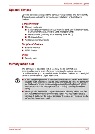 User’s Manual 3-15
Hardware, Utilities and Options
Optional devices
Optional devices can expand the computer's capabilities and its versatility.
This section describes the connection or installation of the following
devices:
Cards/memory
■ Memory media slot
■ Secure Digital™ (SD) Card (SD memory card, SDHC memory card,
SDXC memory card, miniSD Card, microSD Card)
■ Memory Stick (Memory Stick, Memory Stick PRO)
■ MultiMediaCard
■ Additional memory module
Peripheral devices
■ External monitor
■ HDMI device
Other
■ Security lock
Memory media slot
The computer is equipped with a Memory media slot that can
accommodate some kinds of memory media with various memory
capacities so that you can easily transfer data from devices, such as digital
cameras and Personal Digital Assistants.
■ Keep foreign objects out of the Memory media slot. Never allow metal
objects, such as screws, staples and paper clips, to enter the computer
or Keyboard. Foreign metal objects can create a short circuit, which
can cause computer damage and fire, possibly resulting in serious
injury.
■ Memory Stick Duo is not compatible with the Memory media slot. Do
not insert Memory Stick Duo into the slot or you may not be able to
remove it. Data may be lost or damaged if you use any memory media
other than those supported.
 
