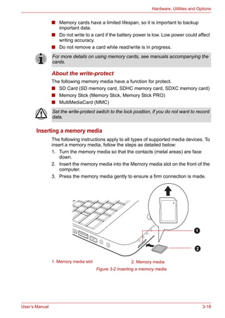 User’s Manual 3-18
Hardware, Utilities and Options
■ Memory cards have a limited lifespan, so it is important to backup
important data.
■ Do not write to a card if the battery power is low. Low power could affect
writing accuracy.
■ Do not remove a card while read/write is in progress.
About the write-protect
The following memory media have a function for protect.
■ SD Card (SD memory card, SDHC memory card, SDXC memory card)
■ Memory Stick (Memory Stick, Memory Stick PRO)
■ MultiMediaCard (MMC)
Inserting a memory media
The following instructions apply to all types of supported media devices. To
insert a memory media, follow the steps as detailed below:
1. Turn the memory media so that the contacts (metal areas) are face
down.
2. Insert the memory media into the Memory media slot on the front of the
computer.
3. Press the memory media gently to ensure a firm connection is made.
Figure 3-2 Inserting a memory media
For more details on using memory cards, see manuals accompanying the
cards.
Set the write-protect switch to the lock position, if you do not want to record
data.
1. Memory media slot 2. Memory media
1
2
 
