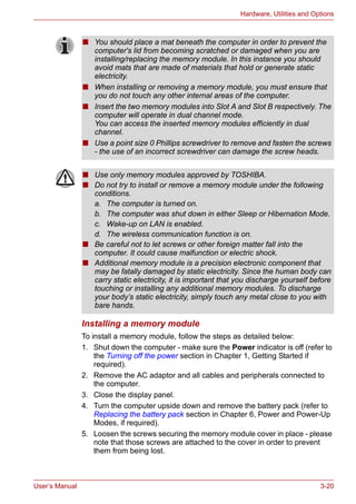 User’s Manual 3-20
Hardware, Utilities and Options
Installing a memory module
To install a memory module, follow the steps as detailed below:
1. Shut down the computer - make sure the Power indicator is off (refer to
the Turning off the power section in Chapter 1, Getting Started if
required).
2. Remove the AC adaptor and all cables and peripherals connected to
the computer.
3. Close the display panel.
4. Turn the computer upside down and remove the battery pack (refer to
Replacing the battery pack section in Chapter 6, Power and Power-Up
Modes, if required).
5. Loosen the screws securing the memory module cover in place - please
note that those screws are attached to the cover in order to prevent
them from being lost.
■ You should place a mat beneath the computer in order to prevent the
computer's lid from becoming scratched or damaged when you are
installing/replacing the memory module. In this instance you should
avoid mats that are made of materials that hold or generate static
electricity.
■ When installing or removing a memory module, you must ensure that
you do not touch any other internal areas of the computer.
■ Insert the two memory modules into Slot A and Slot B respectively. The
computer will operate in dual channel mode.
You can access the inserted memory modules efficiently in dual
channel.
■ Use a point size 0 Phillips screwdriver to remove and fasten the screws
- the use of an incorrect screwdriver can damage the screw heads.
■ Use only memory modules approved by TOSHIBA.
■ Do not try to install or remove a memory module under the following
conditions.
a. The computer is turned on.
b. The computer was shut down in either Sleep or Hibernation Mode.
c. Wake-up on LAN is enabled.
d. The wireless communication function is on.
■ Be careful not to let screws or other foreign matter fall into the
computer. It could cause malfunction or electric shock.
■ Additional memory module is a precision electronic component that
may be fatally damaged by static electricity. Since the human body can
carry static electricity, it is important that you discharge yourself before
touching or installing any additional memory modules. To discharge
your body’s static electricity, simply touch any metal close to you with
bare hands.
 