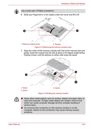 User’s Manual 3-21
Hardware, Utilities and Options
6. Slide your fingernail or a thin object under the cover and lift it off.
Figure 3-4 Removing the memory module cover
7. Align the notch of the memory module with that of the memory slot and
gently insert the module into the slot at about a 45 degree angle before
holding it down until the latches on either side snap into place.
Figure 3-5 Seating the memory module
Use a point size 0 Phillips screwdriver.
1. Memory module cover 2. Screws
1. Notch 3. Slot B
2. Slot A
12
1
2
3
■ Never allow metal objects, such as screws, staples and paper clips, to
enter the computer. Foreign metal objects can create a short circuit,
which can cause computer damage and fire, possibly resulting in
serious injury.
■ Do not touch the connectors on the memory module or on the
computer. Debris on the connectors may cause memory access
problems.
 