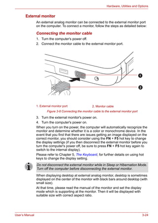 User’s Manual 3-24
Hardware, Utilities and Options
External monitor
An external analog monitor can be connected to the external monitor port
on the computer. To connect a monitor, follow the steps as detailed below:
Connecting the monitor cable
1. Turn the computer's power off.
2. Connect the monitor cable to the external monitor port.
Figure 3-8 Connecting the monitor cable to the external monitor port
3. Turn the external monitor's power on.
4. Turn the computer's power on.
When you turn on the power, the computer will automatically recognize the
monitor and determine whether it is a color or monochrome device. In the
event that you find that there are issues getting an image displayed on the
correct monitor, you should consider using the FN + F5 hot key to change
the display settings (if you then disconnect the external monitor before you
turn the computer's power off, be sure to press FN + F5 hot key again to
switch to the internal display).
Please refer to Chapter 5, The Keyboard, for further details on using hot
keys to change the display setting.
When displaying desktop at external analog monitor, desktop is sometimes
displayed on the center of the monitor with black bars around desktop (with
small size).
At that time, please read the manual of the monitor and set the display
mode which is supporting at the monitor. Then it will be displayed with
suitable size with correct aspect ratio.
1. External monitor port 2. Monitor cable
1
2
Do not disconnect the external monitor while in Sleep or Hibernation Mode.
Turn off the computer before disconnecting the external monitor.
 