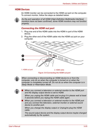 User’s Manual 3-25
Hardware, Utilities and Options
HDMI Devices
An HDMI monitor can be connected to the HDMI out port on the computer.
To connect monitor, follow the steps as detailed below:
Connecting the HDMI out port
1. Plug one end of the HDMI cable into the HDMI in port of the HDMI
device.
2. Plug the other end of the HDMI cable into the HDMI out port on your
computer.
Figure 3-9 Connecting the HDMI out port
As the port operation of all HDMI (High-Definition Multimedia Interface)
monitors have not been confirmed, some HDMI monitors may not function
properly.
1. HDMI out port 2. HDMI cable
1
2
When connecting or disconnecting an HDMI device to or from the
computer, only do so when the computer is turned on or when the
computer is completely turned off. Do not do so when the computer is in
Sleep Mode or Hibernation Mode.
■ When you connect a television or external monitor to the HDMI port
and the display output device is set to HDMI.
When you unplug the HDMI cable and re-plug it in please wait at least
5 seconds before you replug the HDMI cable again.
■ When you connect a television or external monitor to the HDMI port
and you connect the television, external monitor or external sound
device to another port.
When you change the display output or Unplug/re-plug the HDMI
cable.
The sound output device and the display output device maybe changed
automatically by the system.
 
