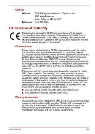 User’s Manual viii
Contact
Address: TOSHIBA America Information Systems, Inc.
9740 Irvine Boulevard
Irvine, California 92618-1697
Telephone: (949) 583-3000
EU Declaration of Conformity
This product is carrying the CE-Mark in accordance with the related
European Directives. Responsible for CE-Marking is TOSHIBA Europe
GmbH, Hammfelddamm 8, 41460 Neuss, Germany. The complete and
official EU Declaration of Conformity can be found on TOSHIBA’s web site
http://epps.toshiba-teg.com on the Internet.
CE compliance
This product is labelled with the CE Mark in accordance with the related
European Directives, notably Electromagnetic Compatibility Directive
2004/108/EC for the notebook and the electronic accessories including the
supplied power adapter, the Radio Equipment and Telecommunications
Terminal Equipment Directive 1999/5/EC in case of implemented
telecommunication accessories and the Low Voltage Directive 2006/95/EC
for the supplied power adapter. Furthermore the product complies with the
Ecodesign Directive 2009/125/EC (ErP) and its related implementing
measures.
This product and the original options are designed to observe the related
EMC (Electromagnetic Compatibility) and safety standards. However,
TOSHIBA cannot guarantee that this product still observes these EMC
standards if options or cables not produced by TOSHIBA are connected or
implemented. In this case the persons who have connected/implemented
those options/cables have to provide assurance that the system (PC plus
options/cables) still fulfils the required standards. To avoid general EMC
problems, the following guidance should be noted:
■ Only CE marked options should be connected/implemented
■ Only best shielded cables should be connected
Working environment
This product was designed to fulfil the EMC (Electromagnetic Compatibility)
requirements to be observed for so-called "Residential, commercial and
light industry environments". TOSHIBA do not approve the use of this
product in working environments other than the above mentioned
"Residential, commercial and light industry environments".
 