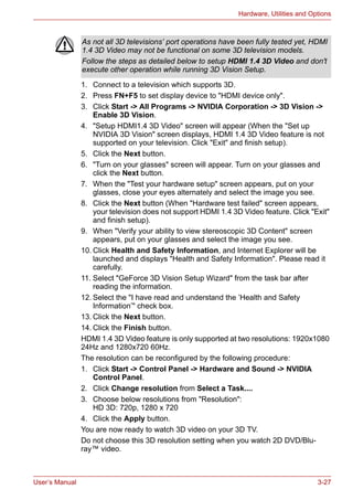 User’s Manual 3-27
Hardware, Utilities and Options
1. Connect to a television which supports 3D.
2. Press FN+F5 to set display device to "HDMI device only".
3. Click Start -> All Programs -> NVIDIA Corporation -> 3D Vision ->
Enable 3D Vision.
4. "Setup HDMI1.4 3D Video" screen will appear (When the "Set up
NVIDIA 3D Vision" screen displays, HDMI 1.4 3D Video feature is not
supported on your television. Click "Exit" and finish setup).
5. Click the Next button.
6. "Turn on your glasses" screen will appear. Turn on your glasses and
click the Next button.
7. When the "Test your hardware setup" screen appears, put on your
glasses, close your eyes alternately and select the image you see.
8. Click the Next button (When "Hardware test failed" screen appears,
your television does not support HDMI 1.4 3D Video feature. Click "Exit"
and finish setup).
9. When "Verify your ability to view stereoscopic 3D Content" screen
appears, put on your glasses and select the image you see.
10. Click Health and Safety Information, and Internet Explorer will be
launched and displays "Health and Safety Information". Please read it
carefully.
11. Select "GeForce 3D Vision Setup Wizard" from the task bar after
reading the information.
12. Select the "I have read and understand the ’Health and Safety
Information’" check box.
13. Click the Next button.
14. Click the Finish button.
HDMI 1.4 3D Video feature is only supported at two resolutions: 1920x1080
24Hz and 1280x720 60Hz.
The resolution can be reconfigured by the following procedure:
1. Click Start -> Control Panel -> Hardware and Sound -> NVIDIA
Control Panel.
2. Click Change resolution from Select a Task....
3. Choose below resolutions from "Resolution":
HD 3D: 720p, 1280 x 720
4. Click the Apply button.
You are now ready to watch 3D video on your 3D TV.
Do not choose this 3D resolution setting when you watch 2D DVD/Blu-
ray™ video.
As not all 3D televisions’ port operations have been fully tested yet, HDMI
1.4 3D Video may not be functional on some 3D television models.
Follow the steps as detailed below to setup HDMI 1.4 3D Video and don't
execute other operation while running 3D Vision Setup.
 
