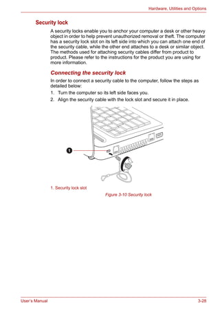 User’s Manual 3-28
Hardware, Utilities and Options
Security lock
A security locks enable you to anchor your computer a desk or other heavy
object in order to help prevent unauthorized removal or theft. The computer
has a security lock slot on its left side into which you can attach one end of
the security cable, while the other end attaches to a desk or similar object.
The methods used for attaching security cables differ from product to
product. Please refer to the instructions for the product you are using for
more information.
Connecting the security lock
In order to connect a security cable to the computer, follow the steps as
detailed below:
1. Turn the computer so its left side faces you.
2. Align the security cable with the lock slot and secure it in place.
Figure 3-10 Security lock
1. Security lock slot
1
 
