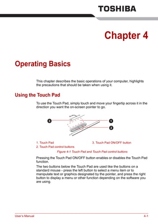 User’s Manual 4-1
Chapter 4
Operating Basics
This chapter describes the basic operations of your computer, highlights
the precautions that should be taken when using it.
Using the Touch Pad
To use the Touch Pad, simply touch and move your fingertip across it in the
direction you want the on-screen pointer to go.
Figure 4-1 Touch Pad and Touch Pad control buttons
Pressing the Touch Pad ON/OFF button enables or disables the Touch Pad
function.
The two buttons below the Touch Pad are used like the buttons on a
standard mouse - press the left button to select a menu item or to
manipulate text or graphics designated by the pointer, and press the right
button to display a menu or other function depending on the software you
are using.
1. Touch Pad 3. Touch Pad ON/OFF button
2. Touch Pad control buttons
1
2
3
 