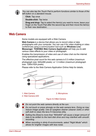User’s Manual 4-2
Operating Basics
Web Camera
Some models are equipped with a Web Camera.
Web Camera is a device that allows you to record video or take
photographs with your computer. You can use it for video chatting or video
conferences using a communication tool such as Windows Live
Messenger. TOSHIBA Web Camera Application will help you to add
various video effects to your video or photograph.
Enables the transmission of video and use of video chat via the internet
using specialized applications.
The effective pixel count for this web camera is 0.3 million (maximum
photograph size: 640x480 pixels) or 1.3 million (maximum photograph
size: 1280x1024 pixels).
Please refer to the Web Camera Application Online Help for details.
Figure 4-2 Web Camera
You can also tap the Touch Pad to perform functions similar to those of the
left button on a standard mouse.
Click: Tap once
Double-click: Tap twice
Drag and drop: Tap to select the item(s) you want to move, leave your
finger on the Touch Pad after the second tap and then move the item(s)
to their new destination.
1. Web Camera 3. Microphone
2. Web Camera LED
2
1
3
■ Do not point the web camera directly at the sun.
■ Do not touch or press strongly on the web camera lens. Doing so may
reduce image quality. Use an eyeglass cleaner (cleaner cloth) or other
soft cloth to clean the lens if it becomes dirty.
■ Setting the [Size] to more than "800x600" will cause a larger amount of
data to be written to the hard disk drive and may interfere with smooth
recording.
■ When recording in dimly lit environments, select "Night Mode" which
allows for brighter images with less noise.
 