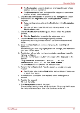 User’s Manual 4-4
Operating Basics
■ The Registration screen is displayed for a logged-in user whose
face has not been registered.
■ The Management screen is displayed for a logged-in user whose
face has already been registered.
2. Click Run as administrator in lower left of the Management screen,
and then click the Register button. The Registration screen is
displayed.
■ If you wish to practice, click on the Next button in the Registration
screen.
■ If you do not wish to practice, click on the Skip button in the
Registration screen.
3. Click the Next button to start the guide. Please follow the guide to
practice.
■ Click the Back button to practice the guide once more.
4. Click the Next button to start image-capturing process.
Adjust the position of your face so that it fits within the face-shaped
frame.
5. Once your face has been positioned properly, the recording will
commence.
Start moving your neck very slightly to the left and right, and then move
your neck up and down.
6. Registration will end after you have repeatedly moved your neck left,
right, up and down.
When the register succeeds, below message will be displayed on the
screen:
"Registration successful. Now we’ll do the
verification test. Click the Next button."
Click the Next button to perform the verification test.
7. Perform the verification test. Face the screen as you do when you
register.
■ If verification fails, click the Back button and re-register. Please refer
to step 6 from step 4.
8. If verification is successful, click the Next button and register an
account.
9. Register the account.
Fill in all the fields.
10. The Management screen is displayed.
The registered account name will be displayed. Clicking on it will cause
the captured image of your face to be displayed on the left.
 