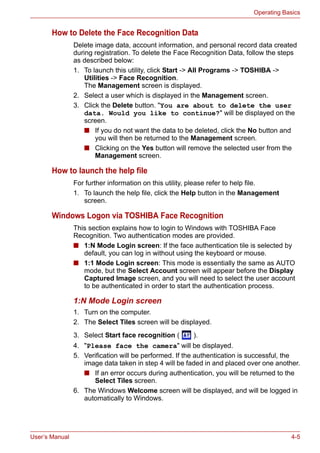 User’s Manual 4-5
Operating Basics
How to Delete the Face Recognition Data
Delete image data, account information, and personal record data created
during registration. To delete the Face Recognition Data, follow the steps
as described below:
1. To launch this utility, click Start -> All Programs -> TOSHIBA ->
Utilities -> Face Recognition.
The Management screen is displayed.
2. Select a user which is displayed in the Management screen.
3. Click the Delete button. "You are about to delete the user
data. Would you like to continue?" will be displayed on the
screen.
■ If you do not want the data to be deleted, click the No button and
you will then be returned to the Management screen.
■ Clicking on the Yes button will remove the selected user from the
Management screen.
How to launch the help file
For further information on this utility, please refer to help file.
1. To launch the help file, click the Help button in the Management
screen.
Windows Logon via TOSHIBA Face Recognition
This section explains how to login to Windows with TOSHIBA Face
Recognition. Two authentication modes are provided.
■ 1:N Mode Login screen: If the face authentication tile is selected by
default, you can log in without using the keyboard or mouse.
■ 1:1 Mode Login screen: This mode is essentially the same as AUTO
mode, but the Select Account screen will appear before the Display
Captured Image screen, and you will need to select the user account
to be authenticated in order to start the authentication process.
1:N Mode Login screen
1. Turn on the computer.
2. The Select Tiles screen will be displayed.
3. Select Start face recognition ( ).
4. "Please face the camera" will be displayed.
5. Verification will be performed. If the authentication is successful, the
image data taken in step 4 will be faded in and placed over one another.
■ If an error occurs during authentication, you will be returned to the
Select Tiles screen.
6. The Windows Welcome screen will be displayed, and will be logged in
automatically to Windows.
 