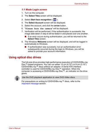 User’s Manual 4-6
Operating Basics
1:1 Mode Login screen
1. Turn on the computer.
2. The Select Tiles screen will be displayed.
3. Select Start face recognition ( ).
4. The Select Account screen will be displayed.
5. Select the account, and click the arrow button.
6. "Please face the camera" will be displayed.
7. Verification will be performed. If the authentication is successful, the
image data taken in step 6 will be faded in and placed over one another.
■ If an error occurs during authentication, you will be returned to the
Select Tiles screen.
8. The Windows Welcome screen will be displayed, and will be logged in
automatically to Windows.
■ If authentication was successful, but an authentication error
subsequently occurred during the login to Windows, you will be
asked to provide your account information.
Using optical disc drives
The full-size drive provides high-performance execution of CD/DVD/Blu-ray
Disc™-based programs. You can run either 12 cm (4.72") or 8 cm (3.15")
CD/DVD/Blu-ray™ discs without an adaptor. A Serial ATA interface
controller is used for CD/DVD/Blu-ray Disc™ operation. When the
computer is accessing a CD/DVD/Blu-ray Disc™, an indicator on the drive
glows.
For precautions on writing to CD/DVD/Blu-ray™ discs, refer to the
Important message section.
Use the DVD playback application to view DVD-Video discs.
 