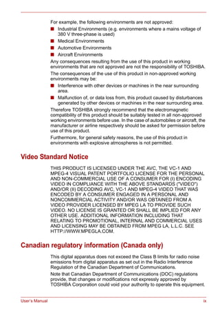 User’s Manual ix
For example, the following environments are not approved:
■ Industrial Environments (e.g. environments where a mains voltage of
380 V three-phase is used)
■ Medical Environments
■ Automotive Environments
■ Aircraft Environments
Any consequences resulting from the use of this product in working
environments that are not approved are not the responsibility of TOSHIBA.
The consequences of the use of this product in non-approved working
environments may be:
■ Interference with other devices or machines in the near surrounding
area.
■ Malfunction of, or data loss from, this product caused by disturbances
generated by other devices or machines in the near surrounding area.
Therefore TOSHIBA strongly recommend that the electromagnetic
compatibility of this product should be suitably tested in all non-approved
working environments before use. In the case of automobiles or aircraft, the
manufacturer or airline respectively should be asked for permission before
use of this product.
Furthermore, for general safety reasons, the use of this product in
environments with explosive atmospheres is not permitted.
Video Standard Notice
THIS PRODUCT IS LICENSED UNDER THE AVC, THE VC-1 AND
MPEG-4 VISUAL PATENT PORTFOLIO LICENSE FOR THE PERSONAL
AND NON-COMMERCIAL USE OF A CONSUMER FOR (I) ENCODING
VIDEO IN COMPLIANCE WITH THE ABOVE STANDARDS ("VIDEO")
AND/OR (II) DECODING AVC, VC-1 AND MPEG-4 VIDEO THAT WAS
ENCODED BY A CONSUMER ENGAGED IN A PERSONAL AND
NONCOMMERCIAL ACTIVITY AND/OR WAS OBTAINED FROM A
VIDEO PROVIDER LICENSED BY MPEG LA TO PROVIDE SUCH
VIDEO. NO LICENSE IS GRANTED OR SHALL BE IMPLIED FOR ANY
OTHER USE. ADDITIONAL INFORMATION INCLUDING THAT
RELATING TO PROMOTIONAL, INTERNAL AND COMMERCIAL USES
AND LICENSING MAY BE OBTAINED FROM MPEG LA, L.L.C. SEE
HTTP://WWW.MPEGLA.COM.
Canadian regulatory information (Canada only)
This digital apparatus does not exceed the Class B limits for radio noise
emissions from digital apparatus as set out in the Radio Interference
Regulation of the Canadian Department of Communications.
Note that Canadian Department of Communications (DOC) regulations
provide, that changes or modifications not expressly approved by
TOSHIBA Corporation could void your authority to operate this equipment.
 
