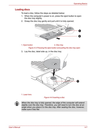 User’s Manual 4-7
Operating Basics
Loading discs
To load a disc, follow the steps as detailed below:
1. When the computer’s power is on, press the eject button to open
the disc tray slightly.
2. Grasp the disc tray gently and pull until it is fully opened.
Figure 4-3 Pressing the eject button and pulling the disc tray open
3. Lay the disc, label side up, in the disc tray.
Figure 4-4 Inserting a disc
1. Eject button 2. Disc tray
1. Laser lens
1
2
1
When the disc tray is fully opened, the edge of the computer will extend
slightly over the disc tray. Therefore, you will need to turn the disc at an
angle when you place it in the disc tray. After seating the disc, however,
make sure it lies flat.
 
