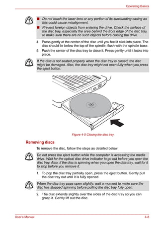 User’s Manual 4-8
Operating Basics
4. Press gently at the center of the disc until you feel it click into place. The
disc should lie below the top of the spindle, flush with the spindle base.
5. Push the center of the disc tray to close it. Press gently until it locks into
place.
Figure 4-5 Closing the disc tray
Removing discs
To remove the disc, follow the steps as detailed below:
1. To pop the disc tray partially open, press the eject button. Gently pull
the disc tray out until it is fully opened.
2. The disc extends slightly over the sides of the disc tray so you can
grasp it. Gently lift out the disc.
■ Do not touch the laser lens or any portion of its surrounding casing as
this could cause misalignment.
■ Prevent foreign objects from entering the drive. Check the surface of
the disc tray, especially the area behind the front edge of the disc tray,
to make sure there are no such objects before closing the drive.
If the disc is not seated properly when the disc tray is closed, the disc
might be damaged. Also, the disc tray might not open fully when you press
the eject button.
Do not press the eject button while the computer is accessing the media
drive. Wait for the optical disc drive indicator to go out before you open the
disc tray. Also, if the disc is spinning when you open the disc tray, wait for it
to stop before you remove it.
When the disc tray pops open slightly, wait a moment to make sure the
disc has stopped spinning before pulling the disc tray fully open.
 