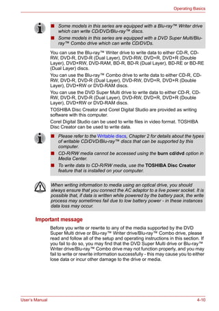 User’s Manual 4-10
Operating Basics
You can use the Blu-ray™ Writer drive to write data to either CD-R, CD-
RW, DVD-R, DVD-R (Dual Layer), DVD-RW, DVD+R, DVD+R (Double
Layer), DVD+RW, DVD-RAM, BD-R, BD-R (Dual Layer), BD-RE or BD-RE
(Dual Layer) discs.
You can use the Blu-ray™ Combo drive to write data to either CD-R, CD-
RW, DVD-R, DVD-R (Dual Layer), DVD-RW, DVD+R, DVD+R (Double
Layer), DVD+RW or DVD-RAM discs.
You can use the DVD Super Multi drive to write data to either CD-R, CD-
RW, DVD-R, DVD-R (Dual Layer), DVD-RW, DVD+R, DVD+R (Double
Layer), DVD+RW or DVD-RAM discs.
TOSHIBA Disc Creator and Corel Digital Studio are provided as writing
software with this computer.
Corel Digital Studio can be used to write files in video format. TOSHIBA
Disc Creator can be used to write data.
Important message
Before you write or rewrite to any of the media supported by the DVD
Super Multi drive or Blu-ray™ Writer drive/Blu-ray™ Combo drive, please
read and follow all of the setup and operating instructions in this section. If
you fail to do so, you may find that the DVD Super Multi drive or Blu-ray™
Writer drive/Blu-ray™ Combo drive may not function properly, and you may
fail to write or rewrite information successfully - this may cause you to either
lose data or incur other damage to the drive or media.
■ Some models in this series are equipped with a Blu-ray™ Writer drive
which can write CD/DVD/Blu-ray™ discs.
■ Some models in this series are equipped with a DVD Super Multi/Blu-
ray™ Combo drive which can write CD/DVDs.
■ Please refer to the Writable discs, Chapter 2 for details about the types
of writable CD/DVD/Blu-ray™ discs that can be supported by this
computer.
■ CD-R/RW media cannot be accessed using the burn cd/dvd option in
Media Center.
■ To write data to CD-R/RW media, use the TOSHIBA Disc Creator
feature that is installed on your computer.
When writing information to media using an optical drive, you should
always ensure that you connect the AC adaptor to a live power socket. It is
possible that, if data is written while powered by the battery pack, the write
process may sometimes fail due to low battery power - in these instances
data loss may occur.
 