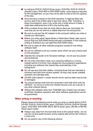 User’s Manual 4-15
Operating Basics
■ In writing to DVD-R, DVD-R (Dual Layer), DVD-RW, DVD+R, DVD+R
(Double Layer), DVD+RW or DVD-RAM media, some space is required
for file management, so you may not be able to write to the full capacity
of the disc.
■ Since the disc is based on the DVD standard, it might be filled with
dummy data if the written data is less than about 1GB. Therefore, in
these circumstance, even if you write only a small amount of data, it
might take additional time to fill in the dummy data.
■ When multiple drives that can write data to discs are connected, be
sure that you do not write to or delete data from the wrong drive.
■ Be sure to connect the AC adaptor to the computer before you write or
rewrite any information.
■ Before you enter either Sleep Mode or Hibernation Mode, take care to
ensure that any DVD-RAM writing has been completed. In this instance,
writing is finished if you can eject the DVD-RAM media.
■ Be sure to close all other software programs except for the writing
software itself.
■ Do not run software such as a screen saver which can put a heavy load
on the processor.
■ Operate the computer at its full power settings - do not use any power-
saving features.
■ Do not write information while virus checking software is running,
instead wait for it to finish, then disable the virus protection applications,
including any software that checks files automatically in the
background.
■ Do not use any hard disk utilities, including those that are intended to
enhance hard disk drive access speeds, as they may cause unstable
operation and damage data.
■ CD-RW (Ultra Speed +) media should not be used as data may be lost
or damaged.
■ You should always write from the computer's hard disk drive onto the
CD/DVD - do not try to write from shared devices such as a server or
any other network device.
■ Writing with software other than TOSHIBA Disc Creator has not been
confirmed, therefore operation with other software applications cannot
be guaranteed.
When writing or rewriting
Please observe the following points while you write or rewrite data to CD-R,
CD-RW, DVD-R, DVD-R (Dual Layer), DVD-RW, DVD+R, DVD+R (Double
Layer), DVD+RW, DVD-RAM, BD-R, BD-R (Dual Layer), BD-RE or BD-RE
(Dual Layer) media:
■ Always copy data from the hard disk drive to the optical media - do not
use the cut-and-paste function as the original data will be lost if there is
a write error.
■ Do not perform any of the following actions:
 