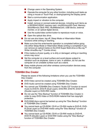 User’s Manual 4-16
Operating Basics
■ Change users in the Operating System.
■ Operate the computer for any other function, including such tasks as
using a mouse or Touch Pad, or closing/opening the display panel.
■ Start a communication application.
■ Apply impact or vibration to the computer.
■ Install, remove or connect external devices, including such items as
a SD/SDHC/SDXC memory card, miniSD/microSD Card, Memory
Stick/Memory Stick PRO, MultiMediaCard, USB device, external
monitor, or an optical digital device.
■ Use the audio/video control button to reproduce music or voice.
■ Open the optical disc drive.
■ Do not use shut down, log off, Sleep Mode or Hibernation Mode
functions while writing or rewriting.
■ Make sure that the write/rewrite operation is completed before going
into either Sleep Mode or Hibernation Mode (writing is completed if you
can remove an optical media on the DVD Super Multi drive or Blu-ray™
Writer drive/Blu-ray™ Combo drive).
■ If the media is of poor quality, or is dirty or damaged, writing or rewriting
errors may occur.
■ Set the computer on a level surface and avoid places subject to
vibration such as airplanes, trains or cars. In addition, do not use the
computer on an unstable surface such as a stand.
■ Keep mobile phones and other wireless communication devices away
from the computer.
TOSHIBA Disc Creator
Please be aware of the following limitations when you use the TOSHIBA
Disc Creator:
■ DVD-Video cannot be created using TOSHIBA Disc Creator.
■ DVD Audio cannot be created using TOSHIBA Disc Creator.
■ You cannot use TOSHIBA Disc Creator's "Audio CD" function to record
music to DVD-R, DVD-R (Dual Layer), DVD-RW, DVD+R, DVD+R
(Double Layer) or DVD+RW media.
■ Do not use the "Disc Backup" function of TOSHIBA Disc Creator in
order to copy DVD-Video or DVD-ROM material that has copyright
protection.
■ DVD-RAM discs cannot be backed up using the "Disc Backup" function
of TOSHIBA Disc Creator.
■ You cannot back up CD-ROM, CD-R or CD-RW media to DVD-R, DVD-
R (Dual Layer) or DVD-RW media using the "Disc Backup" function of
TOSHIBA Disc Creator.
■ You cannot back up CD-ROM, CD-R or CD-RW media to DVD+R,
DVD+R (Double Layer) or DVD+RW media using the "Disc Backup"
function of TOSHIBA Disc Creator.
 