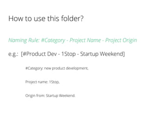 Naming Rule: #Category - Project Name - Project Origin
e.g.: [#Product Dev - 1Stop - Startup Weekend]
#Category: new product development,
Project name: 1Stop,
Origin from: Startup Weekend.
How to use this folder?
 