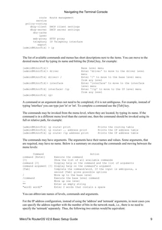 route Route management
service
policy−routing
dhcp−client DHCP client settings
dhcp−server DHCP server settings
dns−cache
ipsec
web−proxy HTTP proxy
telephony IP Telephony interface
export
[admin@MikroTik] > ip
The list of available commands and menus has short descriptions next to the items. You can move to the
desired menu level by typing its name and hitting the [Enter] key, for example:
[admin@MikroTik]> Base level menu
[admin@MikroTik]> driver Enter 'driver' to move to the driver level
menu
[admin@MikroTik] driver> / Enter '/' to move to the base level menu
from any level
[admin@MikroTik]> interface Enter 'interface' to move to the interface
level menu
[admin@MikroTik] interface> /ip Enter '/ip' to move to the IP level menu
from any level
[admin@MikroTik] ip>
A command or an argument does not need to be completed, if it is not ambiguous. For example, instead of
typing 'interface' you can type just 'in' or 'int'. To complete a command use the [Tab] key.
The commands may be invoked from the menu level, where they are located, by typing its name. If the
command is in a different menu level than the current one, then the command should be invoked using its
full or relative path, for example:
[admin@MikroTik] ip route> print Prints the routing table
[admin@MikroTik] ip route> .. address print Prints the IP address table
[admin@MikroTik] ip route> /ip address print Prints the IP address table
The commands may have arguments. The arguments have their names and values. Some arguments, that
are required, may have no name. Below is a summary on executing the commands and moving between the
menu levels:
Command Action
command [Enter] Execute the command
[?] Show the list of all available commands
command [?] Display help on the command and the list of arguments
command argument [?] Display help on the command's argument
[Tab] Complete the command/word. If the input is ambiguous, a
second [Tab] gives possible options
/ Move up to the base level
/command Execute the base level command
.. Move up one level
"" Enter an empty string
"word1 word2" Enter 2 words that contain a space
You can abbreviate names of levels, commands and arguments.
For the IP address configuration, instead of using the 'address' and 'netmask' arguments, in most cases you
can specify the address together with the number of bits in the network mask, i.e., there is no need to
specify the 'netmask' separately. Thus, the following two entries would be equivalent:
Navigating the Terminal Console
MikroTik RouterOS V2.6 Basic Setup Guide 9
 