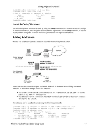 [admin@MikroTik] interface> set 1 name=Local
[admin@MikroTik] interface> print
Flags: X − disabled, D − dynamic, R − running
# NAME MTU TYPE
0 R Public ether 1500
0 R Local ether 1500
[admin@MikroTik] interface>
Use of the 'setup' Command
The initial setup of the router can be done by using the /setup command which enables an interface, assigns
an address/netmask to it, and configures the default route. If you do not use the setup command, or need to
modify/add the settings for addresses and routes, please follow the steps described below.
Adding Addresses
Assume you need to configure the MikroTik router for the following network setup:
Please note that the addresses assigned to different interfaces of the router should belong to different
networks. In the current example we use two networks:
The local LAN with network address 192.168.0.0 and 24−bit netmask 255.255.255.0 The router's
address is 192.168.0.254 in this network.
•
The ISP's network with address 10.0.0.0 and 24−bit netmask 255.255.255.0 The router's address is
10.0.0.217 in this network.
•
The addresses can be added and viewed using the following commands:
[admin@MikroTik] ip address> add address 192.168.0.254/24 interface Local
[admin@MikroTik] ip address> add address 10.0.0.217/24 interface Public
[admin@MikroTik] ip address> print
Flags: X − disabled, I − invalid, D − dynamic
# ADDRESS NETWORK BROADCAST INTERFACE
0 10.0.0.217/24 10.0.0.217 10.0.0.255 Public
1 192.168.0.254/24 192.168.0.0 192.168.0.255 Local
[admin@MikroTik] ip address>
Configuring Basic Functions
MikroTik RouterOS V2.6 Basic Setup Guide 17
 