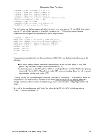 [admin@MikroTik] ip route> /ping 10.0.0.4
10.0.0.4 64 byte pong: ttl=255 time=7 ms
10.0.0.4 64 byte pong: ttl=255 time=5 ms
10.0.0.4 64 byte pong: ttl=255 time=5 ms
3 packets transmitted, 3 packets received, 0% packet loss
round−trip min/avg/max = 5/5.6/7 ms
[admin@MikroTik] ip route>
[admin@MikroTik] ip route> /ping 192.168.0.1
192.168.0.1 64 byte pong: ttl=255 time
The workstation and the laptop can reach (ping) the router at its local address 192.168.0.254, If the router's
address 192.168.0.254 is specified as the default gateway in the TCP/IP configuration of both the
workstation and the laptop, then you should be able to ping the router:
C:>ping 192.168.0.254
Reply from 192.168.0.254: bytes=32 time=10ms TTL=253
Reply from 192.168.0.254: bytes=32 timeping 10.0.0.217
Reply from 10.0.0.217: bytes=32 time=10ms TTL=253
Reply from 10.0.0.217: bytes=32 timeping 10.0.0.4
Request timed out.
Request timed out.
Request timed out.
C:>
You cannot access anything beyond the router (network 10.0.0.0/24 and the Internet), unless you do the
following:
Use source network address translation (masquerading) on the MikroTik router to 'hide' your
private LAN 192.168.0.0/24 (see the information below), or
•
Add a static route on the ISP's gateway 10.0.0.1, which specifies the host 10.0.0.217 as the gateway
to network 192.168.0.0/24. Then all hosts on the ISP's network, including the server, will be able to
communicate with the hosts on the LAN.
•
To set up routing, it is required that you have some knowledge of configuring TCP/IP networks. There is a
comprehensive list of IP resources compiled by Uri Raz at http://www.private.org.il/tcpip_rl.html We
strongly recommend that you obtain more knowledge, if you have difficulties configuring your network
setups.
Next will be discussed situation with 'hiding' the private LAN 192.168.0.0/24 'behind' one address
10.0.0.217 given to you by the ISP.
Configuring Basic Functions
MikroTik RouterOS V2.6 Basic Setup Guide 19
 