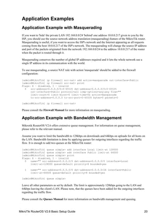 Application Examples
Application Example with Masquerading
If you want to 'hide' the private LAN 192.168.0.0/24 'behind' one address 10.0.0.217 given to you by the
ISP, you should use the source network address translation (masquerading) feature of the MikroTik router.
Masquerading is useful, if you want to access the ISP's network and the Internet appearing as all requests
coming from the host 10.0.0.217 of the ISP's network. The masquerading will change the source IP address
and port of the packets originated from the network 192.168.0.0/24 to the address 10.0.0.217 of the router
when the packet is routed through it.
Masquerading conserves the number of global IP addresses required and it lets the whole network use a
single IP address in its communication with the world.
To use masquerading, a source NAT rule with action 'masquerade' should be added to the firewall
configuration:
[admin@MikroTik] ip firewall src−nat> add action=masquerade out−interface=Public
[admin@MikroTik] ip firewall src−nat> print
Flags: X − disabled, I − invalid
0 src−address=0.0.0.0/0:0−65535 dst−address=0.0.0.0/0:0−65535
out−interface=Public protocol=all icmp−options=any:any flow=""
limit−count=0 limit−burst=0 limit−time=0s action=masquerade
to−src−address=0.0.0.0 to−src−port=0−65535 bytes=0 packets=0
[admin@MikroTik] ip firewall src−nat>
Please consult the Firewall Manual for more information on masquerading.
Application Example with Bandwidth Management
Mikrotik RouterOS V2.6 offers extensive queue management. For information on queue management,
please refer to the relevant manual.
Assume you want to limit the bandwidth to 128kbps on downloads and 64kbps on uploads for all hosts on
the LAN. Bandwidth limitation is done by applying queues for outgoing interfaces regarding the traffic
flow. It is enough to add two queues at the MikroTik router:
[admin@MikroTik] queue simple> add interface Local limit−at 128000
[admin@MikroTik] queue simple> add interface Public limit−at 64000
[admin@MikroTik] queue simple> print
Flags: X − disabled, I − invalid
0 name="" src−address=0.0.0.0/0 dst−address=0.0.0.0/0 interface=Local
limit−at=128000 queue=default priority=8 bounded=yes
1 name="" src−address=0.0.0.0/0 dst−address=0.0.0.0/24 interface=Public
limit−at=64000 queue=default priority=8 bounded=yes
[admin@MikroTik] queue simple>
Leave all other parameters as set by default. The limit is approximately 128kbps going to the LAN and
64kbps leaving the client's LAN. Please note, that the queues have been added for the outgoing interfaces
regarding the traffic flow.
Please consult the Queues Manual for more information on bandwidth management and queuing.
MikroTik RouterOS V2.6 Basic Setup Guide 20
 