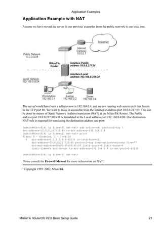 Application Example with NAT
Assume we have moved the server in our previous examples from the public network to our local one:
The server'would have been s address now is 192.168.0.4, and we are running web server on it that listens
to the TCP port 80. We want to make it accessible from the Internet at address:port 10.0.0.217:80. This can
be done by means of Static Network Address translation (NAT) at the MikroTik Router. The Public
address:port 10.0.0.217:80 will be translated to the Local address:port 192.168.0.4:80. One destination
NAT rule is required for translating the destination address and port:
[admin@MikroTik] ip firewall dst−nat> add action=nat protocol=tcp 
dst−address=10.0.0.217/32:80 to−dst−address=192.168.0.4
[admin@MikroTik] ip firewall dst−nat> print
Flags: X − disabled, I − invalid
0 src−address=0.0.0.0/0:0−65535 in−interface=all
dst−address=10.0.0.217/32:80 protocol=tcp icmp−options=any:any flow=""
src−mac−address=00:00:00:00:00:00 limit−count=0 limit−burst=0
limit−time=0s action=nat to−dst−address=192.168.0.4 to−dst−port=0−65535
[admin@MikroTik] ip firewall dst−nat>
Please consult the Firewall Manual for more information on NAT.
' Copyright 1999−2002, MikroTik
Application Examples
MikroTik RouterOS V2.6 Basic Setup Guide 21
 