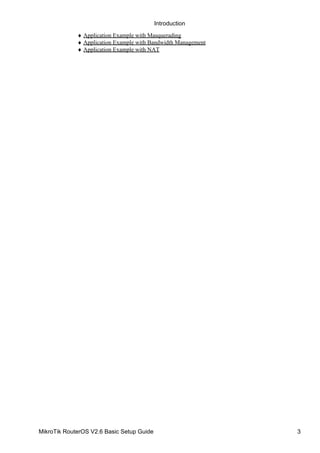 Application Example with Masquerading♦
Application Example with Bandwidth Management♦
Application Example with NAT♦
Introduction
MikroTik RouterOS V2.6 Basic Setup Guide 3
 