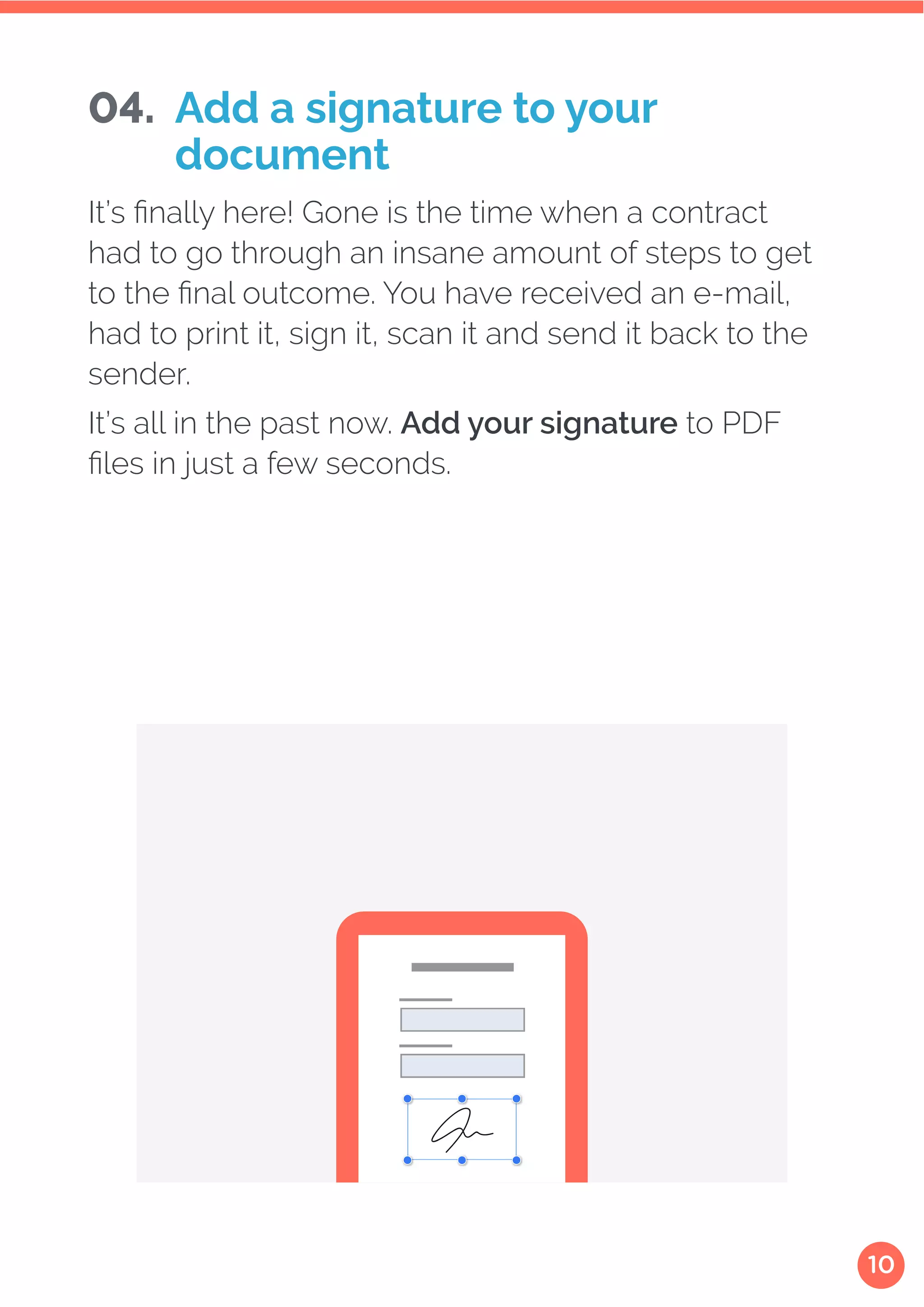 10
It’s finally here! Gone is the time when a contract
had to go through an insane amount of steps to get
to the final outcome. You have received an e-mail,
had to print it, sign it, scan it and send it back to the
sender.
It’s all in the past now. Add your signature to PDF
files in just a few seconds.
04. Add a signature to your
document
 