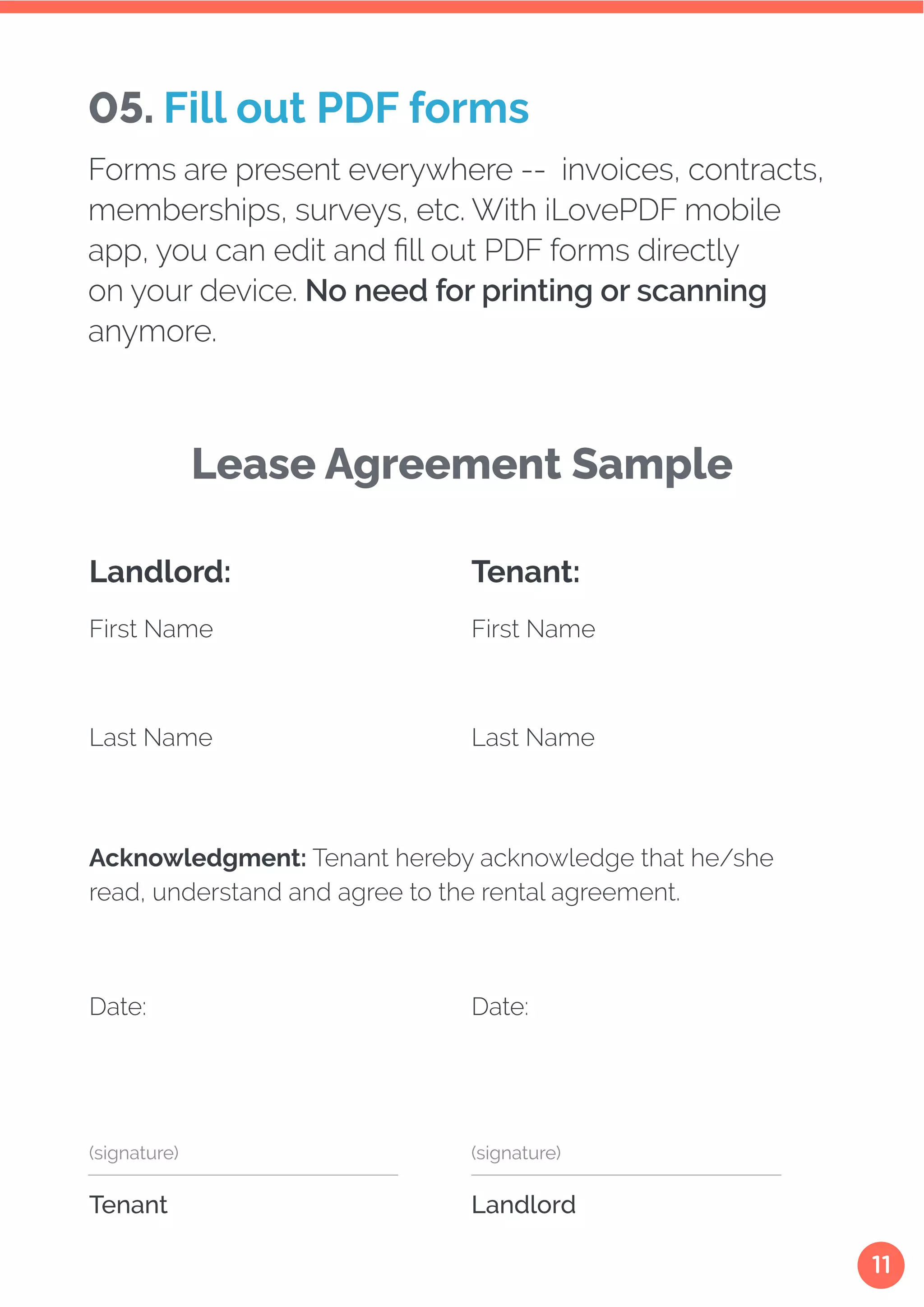 11
Acknowledgment: Tenant hereby acknowledge that he/she
read, understand and agree to the rental agreement.
First Name First Name
Last Name Last Name
Date: Date:
Tenant
(signature)
Landlord
(signature)
Landlord: Tenant:
Lease Agreement Sample
05. Fill out PDF forms
Forms are present everywhere -- invoices, contracts,
memberships, surveys, etc. With iLovePDF mobile
app, you can edit and fill out PDF forms directly
on your device. No need for printing or scanning
anymore.
 