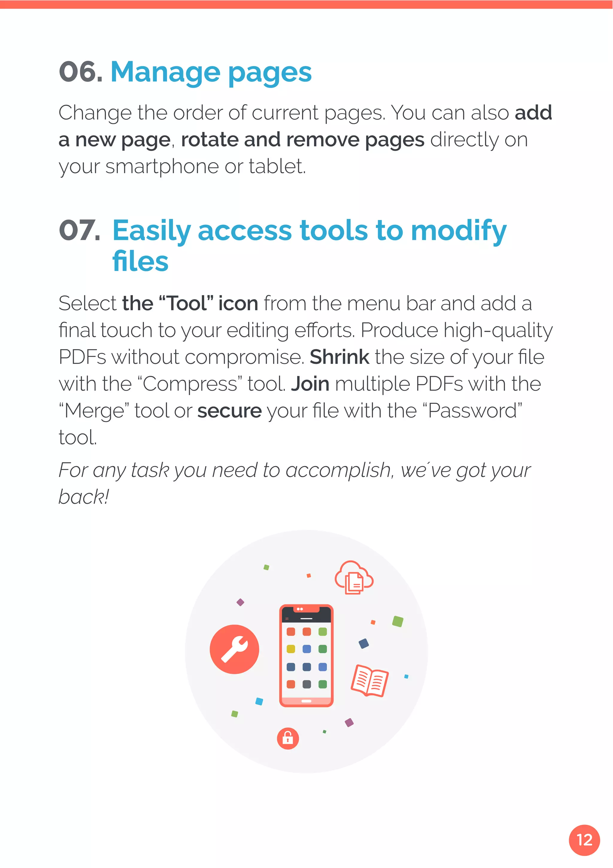 12
Change the order of current pages. You can also add
a new page, rotate and remove pages directly on
your smartphone or tablet.
Select the “Tool” icon from the menu bar and add a
final touch to your editing efforts. Produce high-quality
PDFs without compromise. Shrink the size of your file
with the “Compress” tool. Join multiple PDFs with the
“Merge” tool or secure your file with the “Password”
tool.
For any task you need to accomplish, we´ve got your
back!
06. Manage pages
07. Easily access tools to modify
files
 