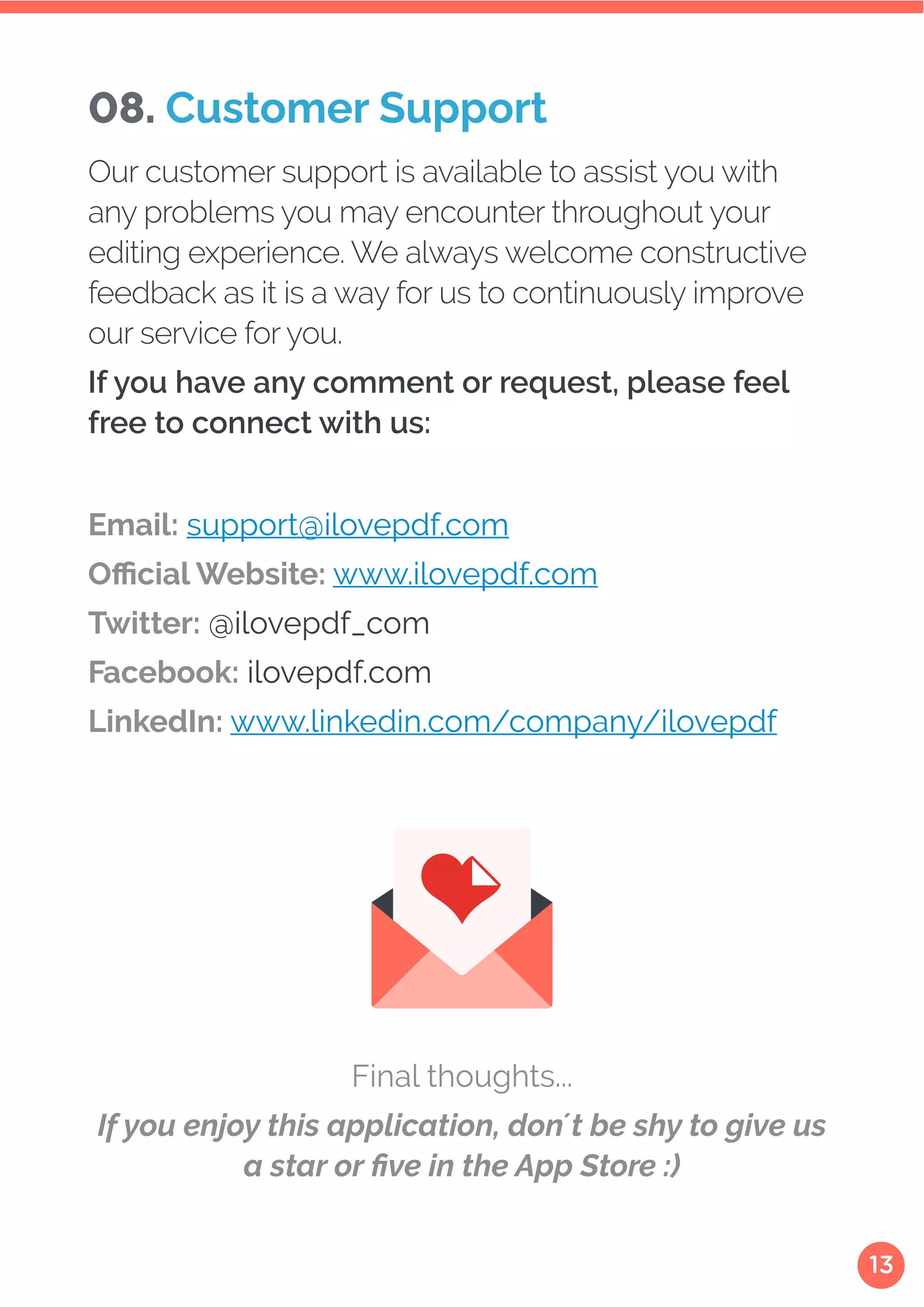 13
Email: support@ilovepdf.com
Official Website: www.ilovepdf.com
Twitter: @ilovepdf_com
Facebook: ilovepdf.com
LinkedIn: www.linkedin.com/company/ilovepdf
Final thoughts...
If you enjoy this application, don´t be shy to give us
a star or five in the App Store :)
08. Customer Support
Our customer support is available to assist you with
any problems you may encounter throughout your
editing experience. We always welcome constructive
feedback as it is a way for us to continuously improve
our service for you.
If you have any comment or request, please feel
free to connect with us:
 
