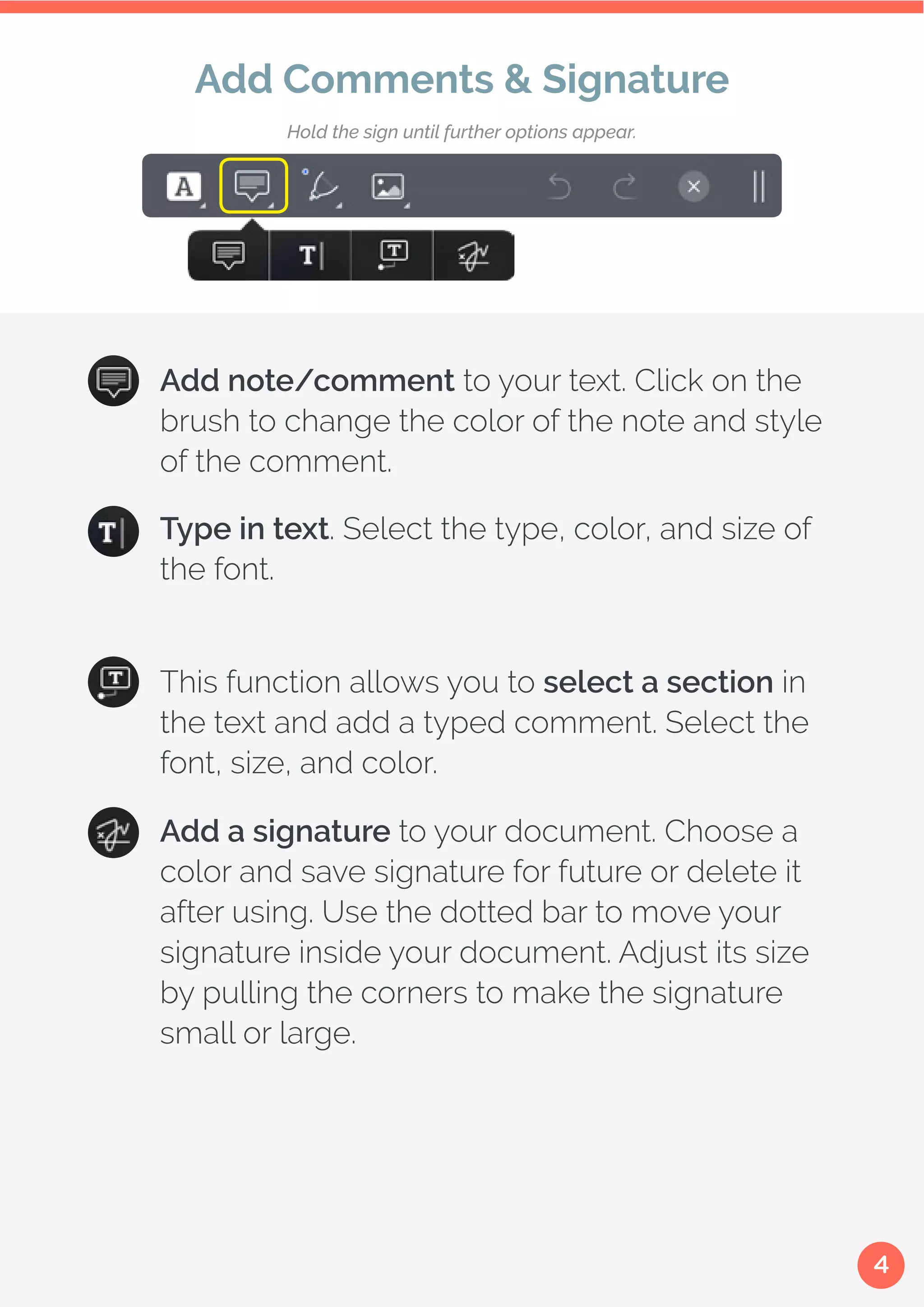 4
Type in text. Select the type, color, and size of
the font.
This function allows you to select a section in
the text and add a typed comment. Select the
font, size, and color.
Add a signature to your document. Choose a
color and save signature for future or delete it
after using. Use the dotted bar to move your
signature inside your document. Adjust its size
by pulling the corners to make the signature
small or large.
Add Comments & Signature
Add note/comment to your text. Click on the
brush to change the color of the note and style
of the comment.
Hold the sign until further options appear.
 