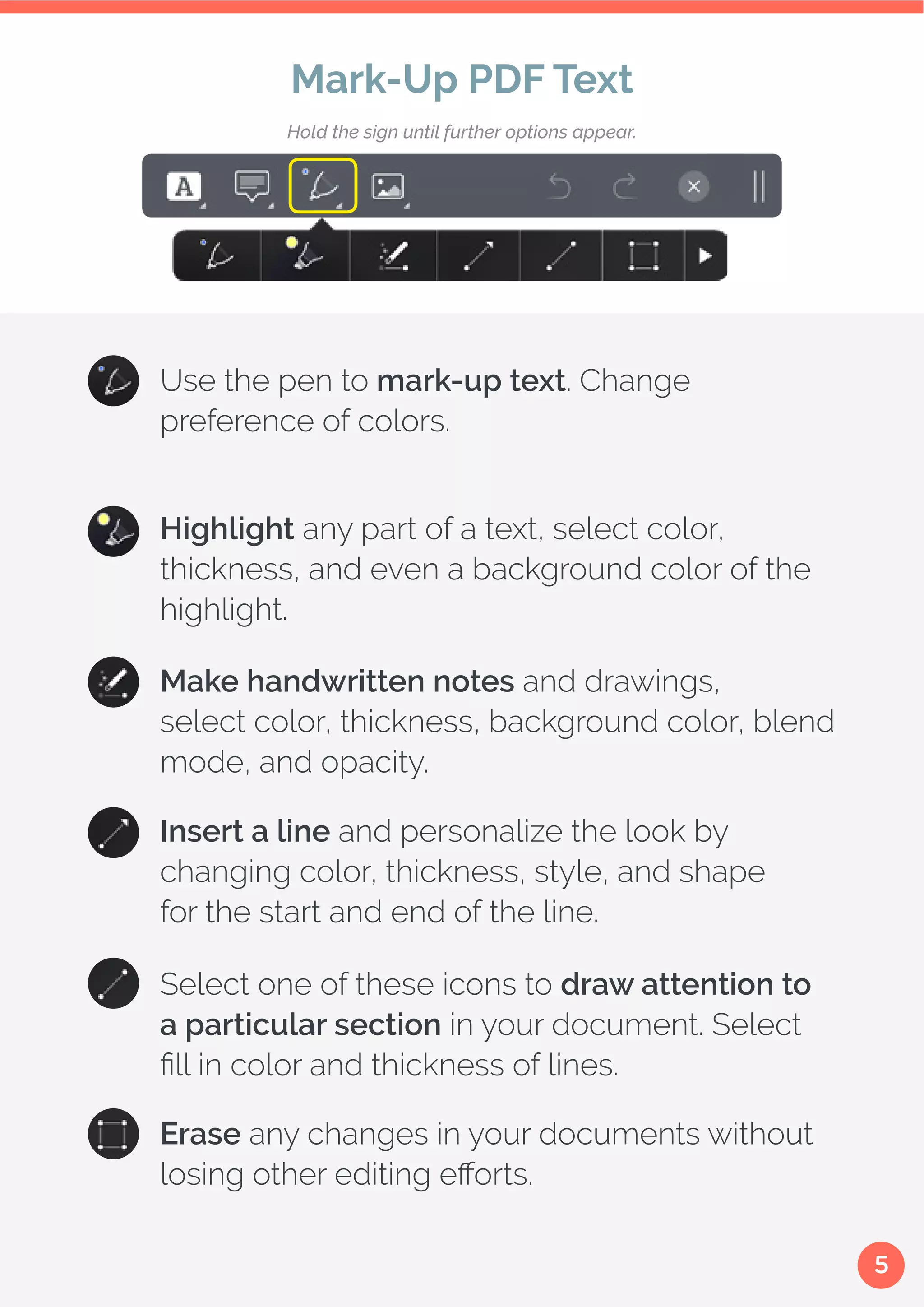 5
Use the pen to mark-up text. Change
preference of colors.
Make handwritten notes and drawings,
select color, thickness, background color, blend
mode, and opacity.
Insert a line and personalize the look by
changing color, thickness, style, and shape
for the start and end of the line.
Select one of these icons to draw attention to
a particular section in your document. Select
fill in color and thickness of lines.
Erase any changes in your documents without
losing other editing efforts.
Highlight any part of a text, select color,
thickness, and even a background color of the
highlight.
Mark-Up PDF Text
Hold the sign until further options appear.
 