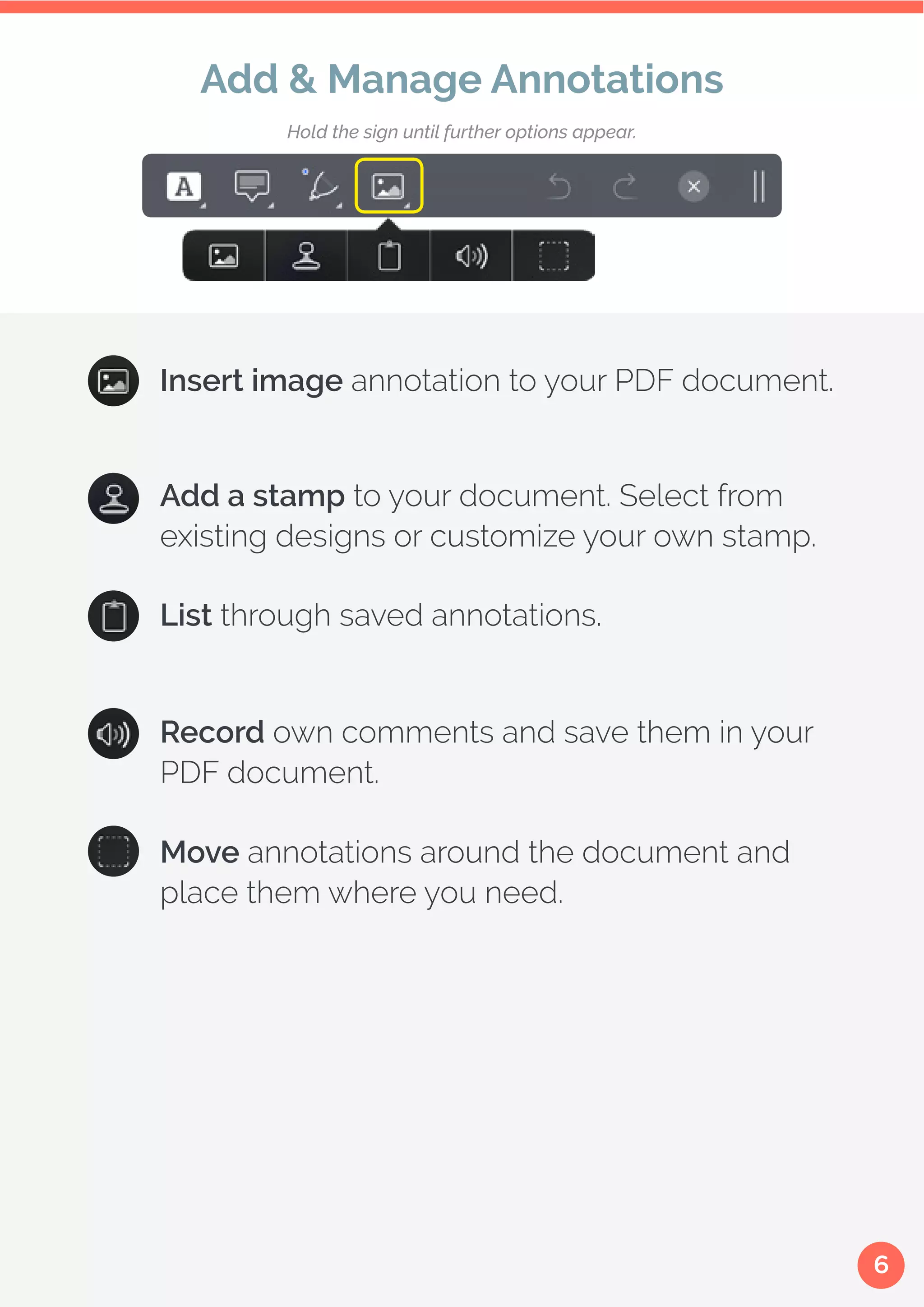 6
Insert image annotation to your PDF document.
Add a stamp to your document. Select from
existing designs or customize your own stamp.
List through saved annotations.
Record own comments and save them in your
PDF document.
Move annotations around the document and
place them where you need.
Add & Manage Annotations
Hold the sign until further options appear.
 