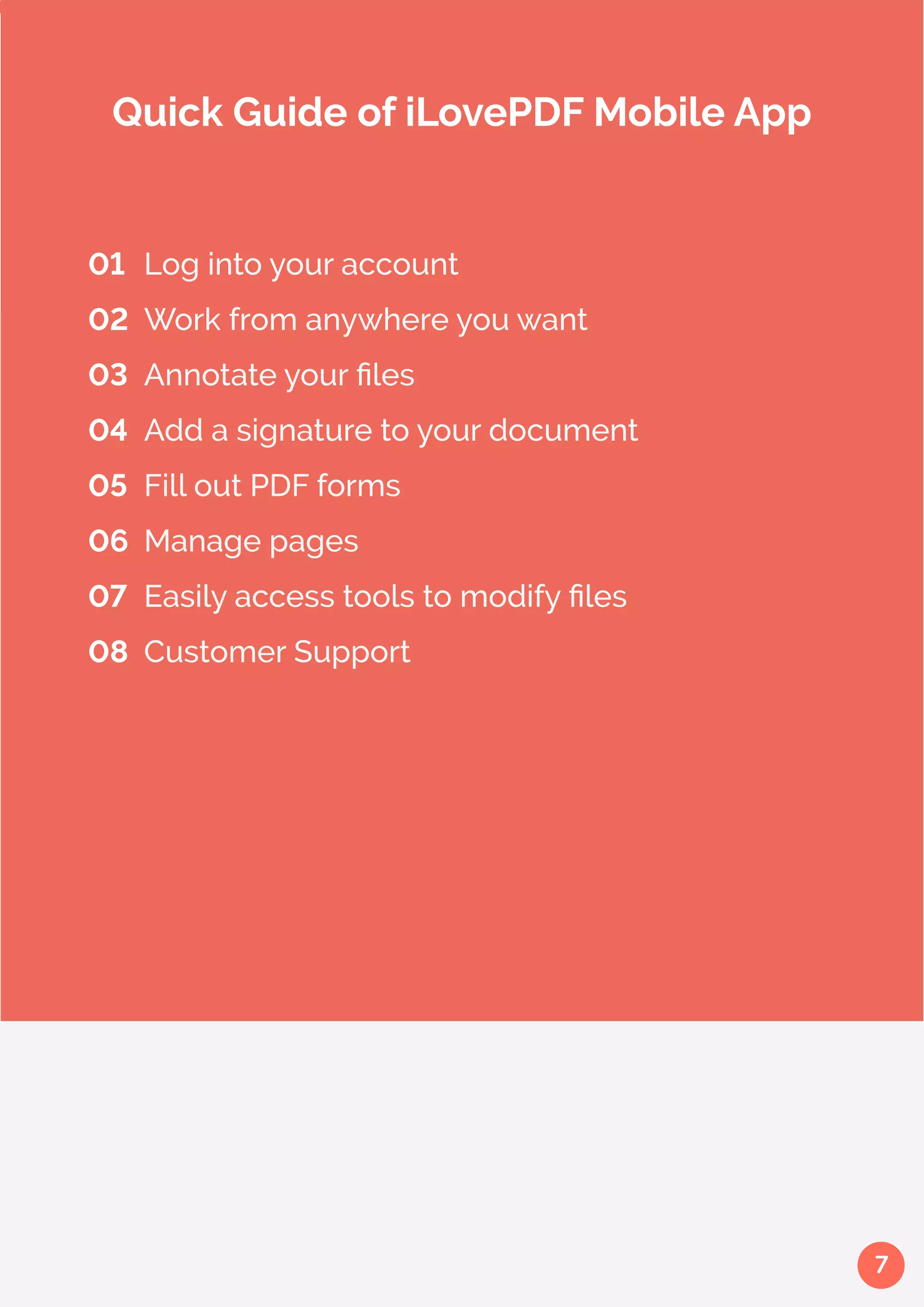 7
01 	Log into your account
02 	Work from anywhere you want
03 	Annotate your files
04 	Add a signature to your document
05 	Fill out PDF forms
06 	Manage pages
07 	Easily access tools to modify files
08 	Customer Support
Quick Guide of iLovePDF Mobile App
 