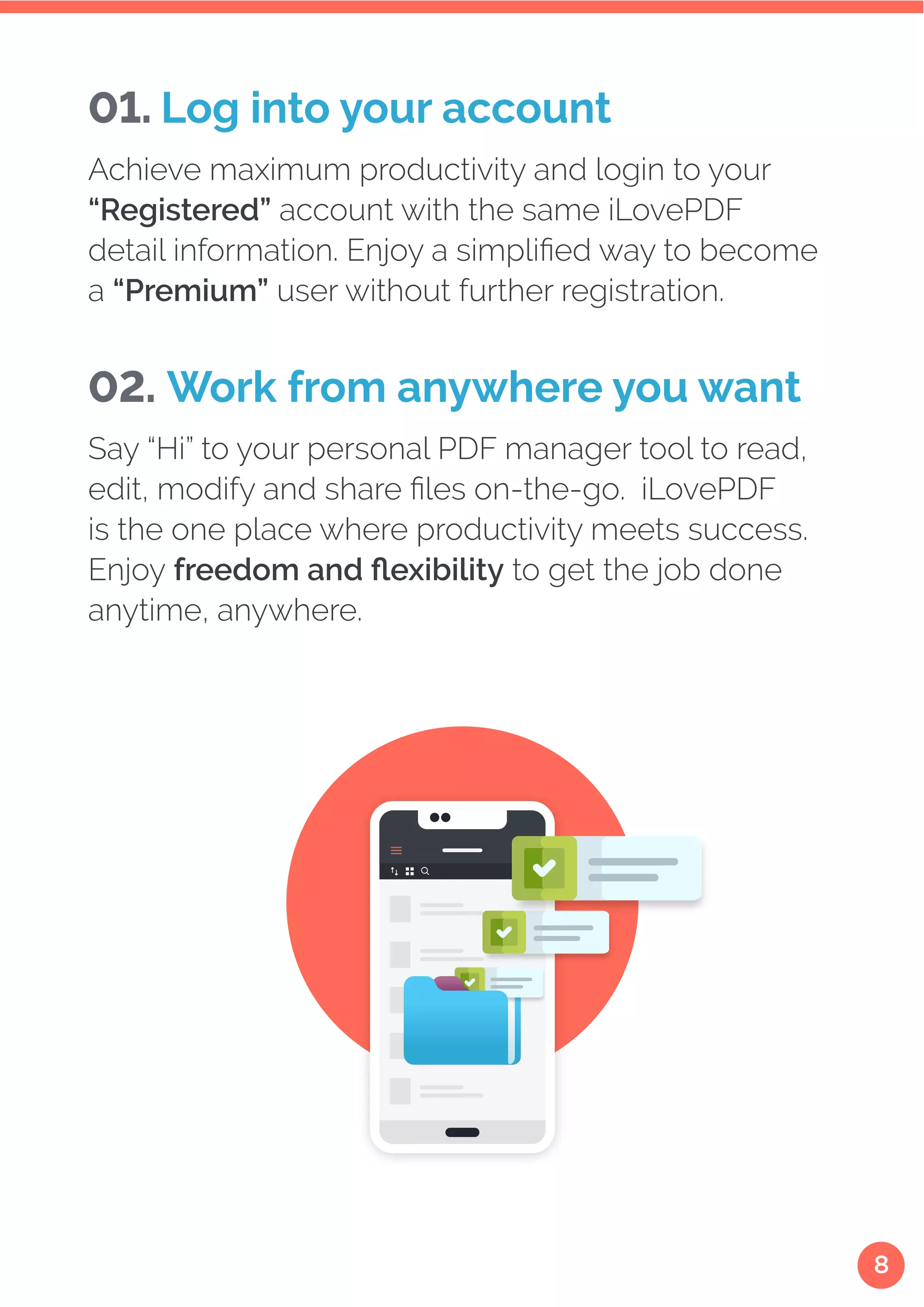 8
Achieve maximum productivity and login to your
“Registered” account with the same iLovePDF
detail information. Enjoy a simplified way to become
a “Premium” user without further registration.
01. Log into your account
Say “Hi” to your personal PDF manager tool to read,
edit, modify and share files on-the-go. iLovePDF
is the one place where productivity meets success.
Enjoy freedom and flexibility to get the job done
anytime, anywhere.
02. Work from anywhere you want
 