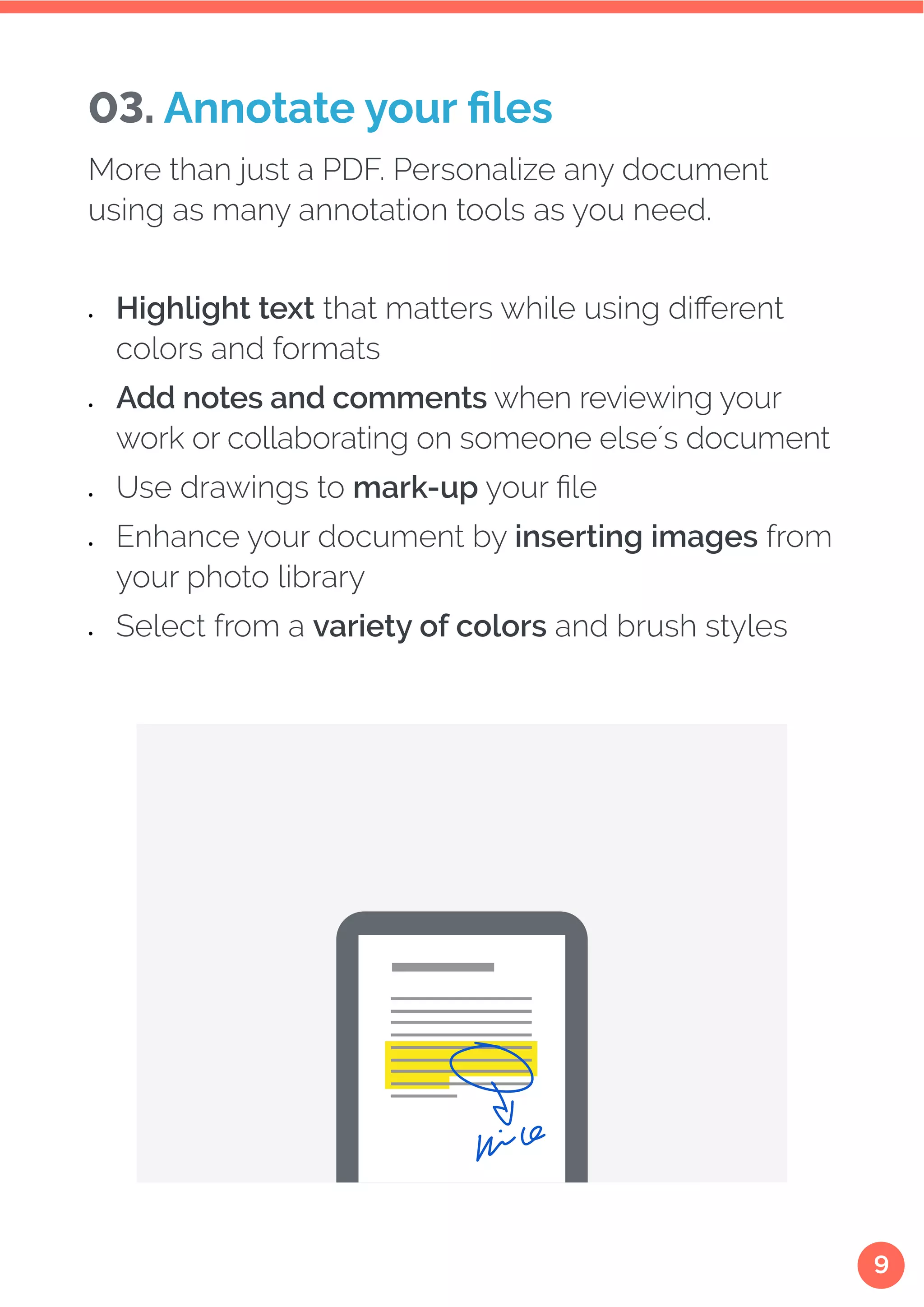 9
More than just a PDF. Personalize any document
using as many annotation tools as you need.
•	 Highlight text that matters while using different
colors and formats
•	 Add notes and comments when reviewing your
work or collaborating on someone else´s document
•	 Use drawings to mark-up your file
•	 Enhance your document by inserting images from
your photo library
•	 Select from a variety of colors and brush styles
03. Annotate your files
 