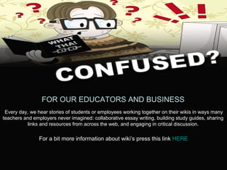 FOR OUR EDUCATORS AND BUSINESS Every day, we hear stories of students or employees working together on their wikis in ways many  teachers and employers never imagined: collaborative essay writing, building study guides, sharing  links and resources from across the web, and engaging in critical discussion.  For a bit more information about wiki’s press this link  HERE 