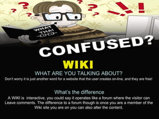 WIKI WHAT ARE YOU TALKING ABOUT? Don’t worry it is just another word for a website that the user creates on-line, and they are free! What’s the difference A WIKI is  interactive, you could say it operates like a forum where the visitor can Leave comments. The difference to a forum though is once you are a member of the Wiki site you are on you can also alter the content. 