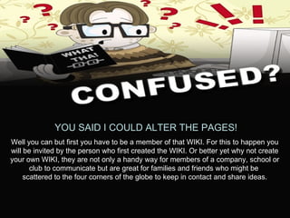 YOU SAID I COULD ALTER THE PAGES! Well you can but first you have to be a member of that WIKI. For this to happen you will be invited by the person who first created the WIKI. Or better yet why not create your own WIKI, they are not only a handy way for members of a company, school or club to communicate but are great for families and friends who might be  scattered to the four corners of the globe to keep in contact and share ideas. 