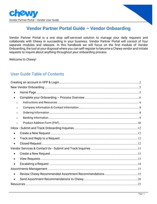 Vendor Partner Portal – Vendor User Guide
Page | 1
Vendor Partner Portal Guide – Vendor Onboarding
Vendor Partner Portal is a one stop self-serviced solution to manage your daily requests and
collaborate with Chewy in succeeding in your business. Vendor Partner Portal will consist of four
separate modules and releases. In this handbook we will focus on the first module of Vendor
Onboarding, the tool at your disposal where you can self-register to become a Chewy vendor and initiate
requests to inquire about anything throughout your onboarding process.
Welcome to Chewy!
User Guide Table of Contents
Creating an account in VPP & Login........................................................................................................2
New Vendor Onboarding ...........................................................................................................................5
• Home Page......................................................................................................................................5
• Complete your Onboarding – Process Overview.......................................................................6
o Instructions and Resources ................................................................................................................... 6
o Company Information & Contact Information ..................................................................................... 8
o Ordering Information............................................................................................................................... 8
o Banking Information................................................................................................................................ 9
o Product Addition Form (PAF)...............................................................................................................10
Inbox - Submit and Track Onboarding Inquiries...................................................................................12
• Create a New Request .................................................................................................................12
• Track and Reply to a Request.....................................................................................................12
• Closed Request.............................................................................................................................12
Vendor Services & Contact Us - Submit and Track Inquiries .............................................................13
• Create a New Request .................................................................................................................13
• View Requests ..............................................................................................................................13
• Escalating a Request ...................................................................................................................14
Assortments Management .....................................................................................................................15
• Review Chewy Recommended Assortment Recommendations...........................................15
• Send Assortment Recommendations to Chewy......................................................................20
Resources..................................................................................................................................................23
 