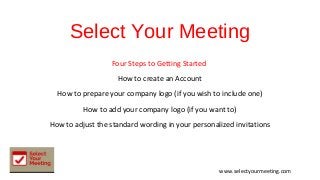 Select Your Meeting
Four Steps to Getting Started
How to create an Account
How to prepare your company logo (if you wish to include one)
How to add your company logo (if you want to)
How to adjust the standard wording in your personalized invitations
www.selectyourmeeting.com
 
