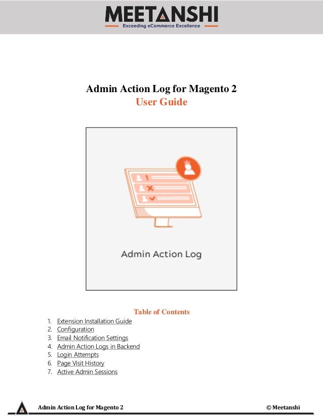Admin Action Log for Magento 2 © Meetanshi
Admin Action Log for Magento 2
User Guide
Table of Contents
1. Extension Installation Guide
2. Configuration
3. Email Notification Settings
4. Admin Action Logs in Backend
5. Login Attempts
6. Page Visit History
7. Active Admin Sessions
 
