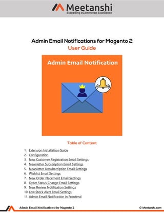 Admin Email Notifications for Magento 2 © Meetanshi.com
1. Extension Installation Guide
2. Configuration
3. New Customer Registration Email Settings
4. Newsletter Subscription Email Settings
5. Newsletter Unsubscription Email Settings
6. Wishlist Email Settings
7. New Order Placement Email Settings
8. Order Status Change Email Settings
9. New Review Notification Settings
10. Low Stock Alert Email Settings
11. Admin Email Notification in Frontend
 