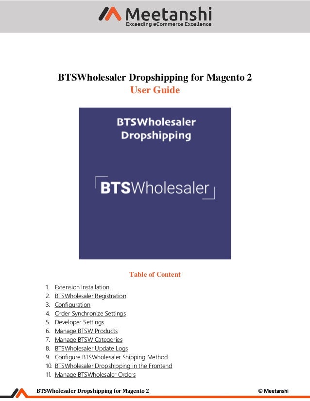 BTSWholesaler Dropshipping for Magento 2 © Meetanshi
BTSWholesaler Dropshipping for Magento 2
User Guide
Table of Content
1. Extension Installation
2. BTSWholesaler Registration
3. Configuration
4. Order Synchronize Settings
5. Developer Settings
6. Manage BTSW Products
7. Manage BTSW Categories
8. BTSWholesaler Update Logs
9. Configure BTSWholesaler Shipping Method
10. BTSWholesaler Dropshipping in the Frontend
11. Manage BTSWholesaler Orders
 