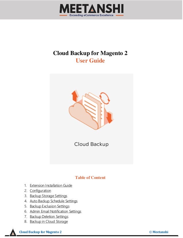 Cloud Backup for Magento 2 © Meetanshi
Cloud Backup for Magento 2
User Guide
Table of Content
1. Extension Installation Guide
2. Configuration
3. Backup Storage Settings
4. Auto Backup Schedule Settings
5. Backup Exclusion Settings
6. Admin Email Notification Settings
7. Backup Deletion Settings
8. Backup in Cloud Storage
 