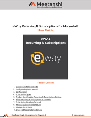 eWay Recurring & Subscriptions for Magento 2 © Meetanshi.com
1. Extension Installation Guide
2. Configure Payment Method
3. Configuration
4. Subscription Types
5. Product Specific eWay Recurring & Subscriptions Settings
6. eWay Recurring & Subscriptions in Frontend
7. Subscription Details in Backend
8. Manage Subscription Schedules
9. Manage Subscribers
10. Email Notifications to Customers
 