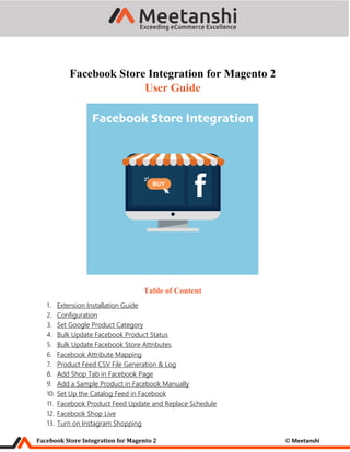 Facebook Store Integration for Magento 2 © Meetanshi
Facebook Store Integration for Magento 2
User Guide
Table of Content
1. Extension Installation Guide
2. Configuration
3. Set Google Product Category
4. Bulk Update Facebook Product Status
5. Bulk Update Facebook Store Attributes
6. Facebook Attribute Mapping
7. Product Feed CSV File Generation & Log
8. Add Shop Tab in Facebook Page
9. Add a Sample Product in Facebook Manually
10. Set Up the Catalog Feed in Facebook
11. Facebook Product Feed Update and Replace Schedule
12. Facebook Shop Live
13. Turn on Instagram Shopping
 