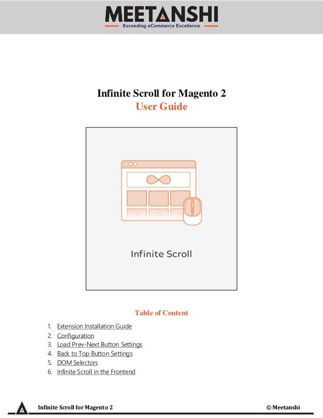 Infinite Scroll for Magento 2 © Meetanshi
Infinite Scroll for Magento 2
User Guide
Table of Content
1. Extension Installation Guide
2. Configuration
3. Load Prev-Next Button Settings
4. Back to Top Button Settings
5. DOM Selectors
6. Infinite Scroll in the Frontend
 
